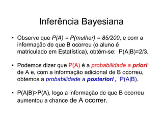 Inferência Bayesiana
• Observe que P(A) = P(mulher) = 85/200, e com a
  informação de que B ocorreu (o aluno é
  matriculado em Estatística), obtém-se: P(A|B)=2/3.

• Podemos dizer que P(A) é a probabilidade a priori
  de A e, com a informação adicional de B ocorreu,
  obtemos a probabilidade a posteriori , P(A|B).

• P(A|B)>P(A), logo a informação de que B ocorreu
  aumentou a chance de A ocorrer.
 