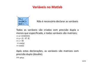 Variáveis no Matlab
int a;
double b;
float c;

Não é necessário declarar as variáveis

Todas as variáveis   ão criadas com precisão dupla a
s
menos que especificado, e todas variáveis são matrizes;
>> x= int32(555)
>> y = [3.  67  8]
>> z = 40
>> size(y)
>> size(x)

Após estas declarações, as variáveis   ão matrizes com
s
precisão dupla (double).
>> whos
10/24

 