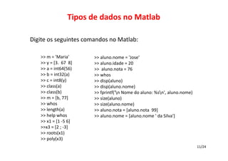 Tipos de dados no Matlab
Digite os seguintes comandos no Matlab:
>> m = 'Maria'
>> y = [3.  67  8]
>> a = int64(56) 
>> b = int32(a)
>> c = int8(y)
>> class(a)
>> class(b)
>> m = [b, 77]
>> whos
>> length(a)
>> help whos
>> x1 = [1 ‐5 6]
>>x3 = [2 ; ‐3]
>> roots(x1)
>> poly(x3)

>> aluno.nome = 'Jose‘
>> aluno.idade = 20
>>  aluno.nota = 76
>> whos
>> disp(aluno)
>> disp(aluno.nome)
>> fprintf('n Nome do aluno: %sn', aluno.nome)
>> size(aluno)
>> size(aluno.nome)
>> aluno.nota = [aluno.nota 99]
>> aluno.nome = [aluno.nome ' da Silva']

11/24

 