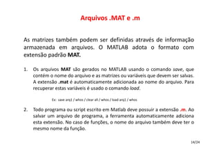Arquivos .MAT e .m
As matrizes também podem ser definidas através de informação
armazenada em arquivos. O MATLAB adota o formato com
extensão padrão MAT.
1.

Os arquivos MAT são gerados no MATLAB usando o comando save, que
contém o nome do arquivo e as matrizes ou variáveis que devem ser salvas.
A extensão .mat é automaticamente adicionada ao nome do arquivo. Para
recuperar estas variáveis é usado o comando load.
Ex: save arq1 / whos / clear all / whos / load arq1 / whos

2.

Todo programa ou script escrito em Matlab deve possuir a extensão .m. Ao
salvar um arquivo de programa, a ferramenta automaticamente adiciona
esta extensão. No caso de funções, o nome do arquivo também deve ter o
mesmo nome da função.
14/24

 