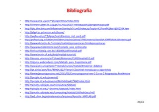 Bibliografia
•
•
•
•
•

http://www.ime.usp.br/~pf/algoritmos/index.html
http://intranet.deei.fct.ualg.pt/IALP/SLIDES/4‐Introducao%20programacao.pdf
http://pic.dhe.ibm.com/infocenter/iseries/v7r1m0/index.jsp?topic=%2Frtref%2Fsc41560764.htm
http://algs4.cs.princeton.edu/home/
http://webx.ubi.pt/~felippe/texts3/autom_ind_cap1.pdf

•

http://professor.ucg.br/SiteDocente/admin/arquivosUpload/14485/material/Apostila%20MATLAB%20(Baleeiro).pdf

•
•
•
•
•
•
•
•
•
•
•
•
•
•
•

http://www.del.ufms.br/tutoriais/matlab/apresentacao.htm#apresentacao
http://www.compileonline.com/compile_java_online.php
http://mit.universia.com.br/18/1806/pdf/matlab.pdf
http://www.math.ufl.edu/help/matlab‐tutorial/
http://ensino.univates.br/~chaet/Materiais/CURSOmatlab52.pdf
http://ifgjatai.webcindario.com/MatLab_para_Engenharia.pdf
http://www.dcc.unicamp.br/~rdahab/cursos/matlab/#material_didatico
http://pt.scribd.com/doc/49964222/FFerrari‐CCechinel‐Introducao‐a‐algoritmos
http://www.javaprogressivo.net/2013/03/Como‐programar‐em‐C‐Curso‐C‐Progressivo.html#more
http://people.rit.edu/pnveme/
http://people.rit.edu/pnveme/Matlab6/wk2/Wk2index.html
http://amath.colorado.edu/computing/Matlab/
http://people.rit.edu/~pnveme/Matlab6/index.html
http://amath.colorado.edu/computing/Matlab/OldTechDocs/ref/
http://w3.ufsm.br/petmatematica/arquivos/Apostila_MATLAB.pdf
20/24

 