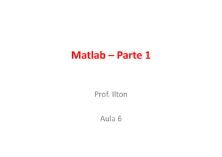 Matlab – Parte 1
Prof. Ilton
Aula 6

 