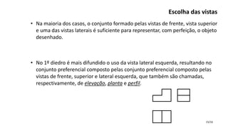 15/16
• Na maioria dos casos, o conjunto formado pelas vistas de frente, vista superior
e uma das vistas laterais é suficiente para representar, com perfeição, o objeto
desenhado.
• No 1º diedro é mais difundido o uso da vista lateral esquerda, resultando no
conjunto preferencial composto pelas conjunto preferencial composto pelas
vistas de frente, superior e lateral esquerda, que também são chamadas,
respectivamente, de elevação, planta e perfil.
Escolha das vistas
 
