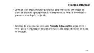 7/16
Projeção ortogonal
• Como os raios projetantes são paralelos e perpendiculares em relação ao
plano de projeção a projeção resultante representa a forma e a verdadeira
grandeza do retângulo projetado.
• Este tipo de projeção é denominado Projeção Ortogonal (do grego ortho =
reto + gonia = ângulo) pois os raios projetantes são perpendiculares ao plano
de projeção.
 