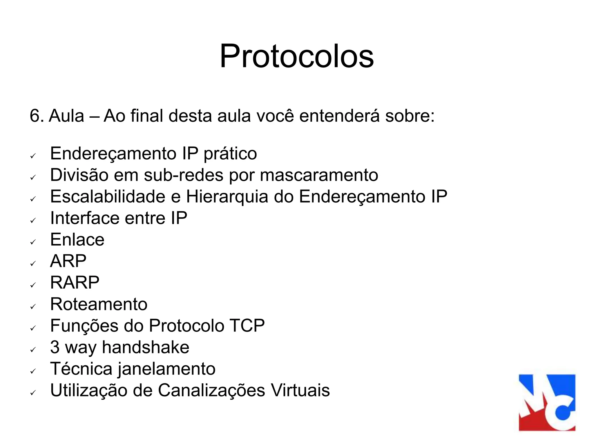 Protocolos
6. Aula – Ao final desta aula você entenderá sobre:
 Endereçamento IP prático
 Divisão em sub-redes por mascaramento
 Escalabilidade e Hierarquia do Endereçamento IP
 Interface entre IP
 Enlace
 ARP
 RARP
 Roteamento
 Funções do Protocolo TCP
 3 way handshake
 Técnica janelamento
 Utilização de Canalizações Virtuais
 