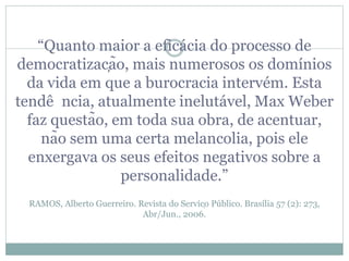 “Quanto maior a eficácia do processo de
democratização, mais numerosos os domínios
da vida em que a burocracia intervém. Esta
tendê ncia, atualmente inelutável, Max Weber
faz questão, em toda sua obra, de acentuar,
não sem uma certa melancolia, pois ele
enxergava os seus efeitos negativos sobre a
personalidade.”
RAMOS, Alberto Guerreiro. Revista do Serviço Público. Brasília 57 (2): 273,
Abr/Jun., 2006.
 
