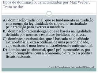 tipos de dominação, caracterizados por Max Weber.
Trata-se da:
A) dominação tradicional, que se fundamenta na tradição
e na crença da legitimidade do soberano, assinalado
pela tradição para exercer o mandato.
B) dominação racional-legal, que se baseia na legalidade
definida por normas e estatutos jurídicos objetivos.
C) dominação carismática, que é baseada na qualidade
extraordinária, extracotidiana de uma personalidade,
cujo carisma é uma força antitradicional e antirracional.
D) dominação patrimonial, que é pré-burocrática e, por
isto, incompatível com a economia, o direito e a política
fiscais racionais.
Prova de Transferência Externa da UFU (2013-1)
 