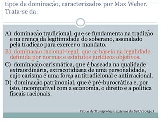 tipos de dominação, caracterizados por Max Weber.
Trata-se da:
A) dominação tradicional, que se fundamenta na tradição
e na crença da legitimidade do soberano, assinalado
pela tradição para exercer o mandato.
B) dominação racional-legal, que se baseia na legalidade
definida por normas e estatutos jurídicos objetivos.
C) dominação carismática, que é baseada na qualidade
extraordinária, extracotidiana de uma personalidade,
cujo carisma é uma força antitradicional e antirracional.
D) dominação patrimonial, que é pré-burocrática e, por
isto, incompatível com a economia, o direito e a política
fiscais racionais.
Prova de Transferência Externa da UFU (2013-1)
 