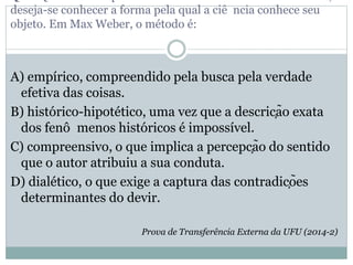 deseja-se conhecer a forma pela qual a ciê ncia conhece seu
objeto. Em Max Weber, o método é:
A) empírico, compreendido pela busca pela verdade
efetiva das coisas.
B) histórico-hipotético, uma vez que a descrição exata
dos fenô menos históricos é impossível.
C) compreensivo, o que implica a percepção do sentido
que o autor atribuiu a sua conduta.
D) dialético, o que exige a captura das contradições
determinantes do devir.
Prova de Transferência Externa da UFU (2014-2)
 