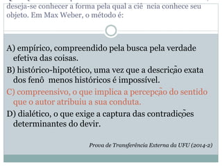 deseja-se conhecer a forma pela qual a ciê ncia conhece seu
objeto. Em Max Weber, o método é:
A) empírico, compreendido pela busca pela verdade
efetiva das coisas.
B) histórico-hipotético, uma vez que a descrição exata
dos fenô menos históricos é impossível.
C) compreensivo, o que implica a percepção do sentido
que o autor atribuiu a sua conduta.
D) dialético, o que exige a captura das contradições
determinantes do devir.
Prova de Transferência Externa da UFU (2014-2)
 