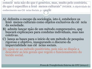 consciê ncia não do que é genérico, mas, muito pelo contrário,
do que é específico a fenô menos culturais” (WEBER. A objetividade do
conhecimento nas Ciê ncias Sociais, p. 116) ele
A) delimita o escopo da sociologia, isto é, estabelece os
fenô menos culturais como objetos exclusivos da ciê ncia
da sociedade.
B) admite lançar mão de um método compreensivo, que
buscará explicações para condutas individuais, mas não
coletivas.
C) lança as bases para o início de um método de pesquisa
rigoroso e objetivo, inaugurando o discurso da
imparcialidade nas ciê ncias sociais.
D) opõe-se ao método positivista, pois não se dispõe a
descobrir as leis gerais que regem o funcionamento do
tecido social.
Prova de Transferência Externa da UFU (2014-1)
 