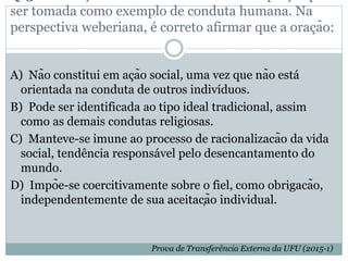 ser tomada como exemplo de conduta humana. Na
perspectiva weberiana, é correto afirmar que a oração:
A) Não constitui em ação social, uma vez que não está
orientada na conduta de outros indivíduos.
B) Pode ser identificada ao tipo ideal tradicional, assim
como as demais condutas religiosas.
C) Manteve-se imune ao processo de racionalizacão da vida
social, tendência responsável pelo desencantamento do
mundo.
D) Impõe-se coercitivamente sobre o fiel, como obrigacão,
independentemente de sua aceitação individual.
Prova de Transferência Externa da UFU (2015-1)
 