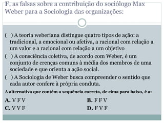 F, as falsas sobre a contribuição do sociólogo Max
Weber para a Sociologia das organizações:
( ) A teoria weberiana distingue quatro tipos de ação: a
tradicional, a emocional ou afetiva, a racional com relação a
um valor e a racional com relação a um objetivo
( ) A consciência coletiva, de acordo com Weber, é um
conjunto de crenças comuns à média dos membros de uma
sociedade e que orienta a ação social.
( ) A Sociologia de Weber busca compreender o sentido que
cada autor confere à própria conduta.
A alternativa que contém a sequência correta, de cima para baixo, é a:
A. V F V B. F F V
C. V V F D. F V F
 