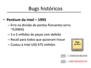 Bugs históricos
• Pentium da Intel – 1993
– Erro na divisão de pontos flutuantes (erro
~0,006%)
– 3 a 5 milhões de peças com defeito
– Recall para todos que quiseram trocar
– Custou à Intel US$ 475 milhões
 