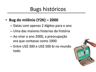Bugs históricos
• Bug do milênio (Y2K) – 2000
– Datas com apenas 2 dígitos para o ano
– Uma das maiores histerias da história
– Ao virar o ano 2000, a preocupação
era que contasse como 1900
– Entre US$ 300 e US$ 500 bi no mundo
todo
 