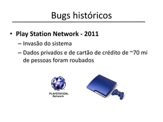 Bugs históricos
• Play Station Network - 2011
– Invasão do sistema
– Dados privados e de cartão de crédito de ~70 mi
de pessoas foram roubados
 