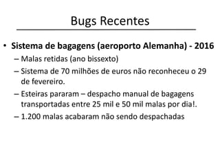 Bugs Recentes
• Sistema de bagagens (aeroporto Alemanha) - 2016
– Malas retidas (ano bissexto)
– Sistema de 70 milhões de euros não reconheceu o 29
de fevereiro.
– Esteiras pararam – despacho manual de bagagens
transportadas entre 25 mil e 50 mil malas por dia!.
– 1.200 malas acabaram não sendo despachadas
 