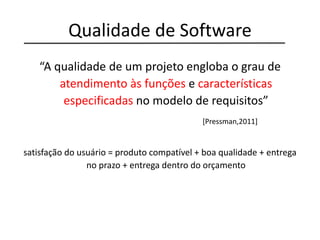 Qualidade de Software
“A qualidade de um projeto engloba o grau de
atendimento às funções e características
especificadas no modelo de requisitos”
[Pressman,2011]
satisfação do usuário = produto compatível + boa qualidade + entrega
no prazo + entrega dentro do orçamento
 