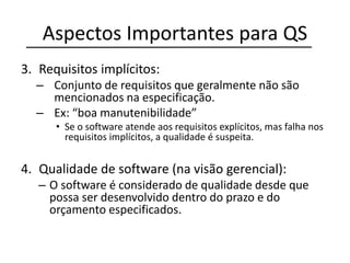 Aspectos Importantes para QS
3. Requisitos implícitos:
– Conjunto de requisitos que geralmente não são
mencionados na especificação.
– Ex: “boa manutenibilidade”
• Se o software atende aos requisitos explícitos, mas falha nos
requisitos implícitos, a qualidade é suspeita.
4. Qualidade de software (na visão gerencial):
– O software é considerado de qualidade desde que
possa ser desenvolvido dentro do prazo e do
orçamento especificados.
 