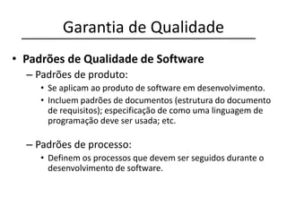 Garantia de Qualidade
• Padrões de Qualidade de Software
– Padrões de produto:
• Se aplicam ao produto de software em desenvolvimento.
• Incluem padrões de documentos (estrutura do documento
de requisitos); especificação de como uma linguagem de
programação deve ser usada; etc.
– Padrões de processo:
• Definem os processos que devem ser seguidos durante o
desenvolvimento de software.
 