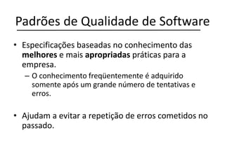 Padrões de Qualidade de Software
• Especificações baseadas no conhecimento das
melhores e mais apropriadas práticas para a
empresa.
– O conhecimento freqüentemente é adquirido
somente após um grande número de tentativas e
erros.
• Ajudam a evitar a repetição de erros cometidos no
passado.
 