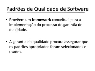 Padrões de Qualidade de Software
• Provêem um framework conceitual para a
implementação do processo de garantia de
qualidade.
• A garantia da qualidade procura assegurar que
os padrões apropriados foram selecionados e
usados.
 