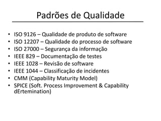 Padrões de Qualidade
• ISO 9126 – Qualidade de produto de software
• ISO 12207 – Qualidade do processo de software
• ISO 27000 – Segurança da informação
• IEEE 829 – Documentação de testes
• IEEE 1028 – Revisão de software
• IEEE 1044 – Classificação de incidentes
• CMM (Capability Maturity Model)
• SPICE (Soft. Process Improvement & Capability
dErtemination)
 