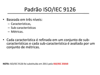 Padrão ISO/IEC 9126
• Baseada em três níveis:
– Características,
– Sub-características
– Métricas.
• Cada característica é refinada em um conjunto de sub-
características e cada sub-característica é avaliada por um
conjunto de métricas.
NOTA: ISO/IEC 9126 foi substituída em 2011 pela ISO/IEC 25010
 