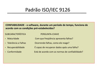 CONFIABILIDADE - o software, durante um período de tempo, funciona de
acordo com as condições pré-estabelecidas?
SUBCARACTERÍSTICA PERGUNTA-CHAVE
• Maturidade Com que freqüência apresenta falhas?
• Tolerância a Falhas Ocorrendo falhas, como ele reage?
• Recuperabilidade É capaz de recuperar dados após uma falha?
• Conformidade Está de acordo com as normas de confiabilidade?
Padrão ISO/IEC 9126
 