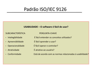 USABILIDADE – O software é fácil de usar?
SUBCARACTERÍSTICA PERGUNTA-CHAVE
• Intelegibilidade É fácil entender os conceitos utilizados?
• Apreensibilidade É fácil aprender a usar?
• Operacionalidade É fácil operar e controlar?
• Atratividade É atrativo ao usuário?
• Conformidade Está de acordo com as normas relacionadas à usabilidade?
Padrão ISO/IEC 9126
 