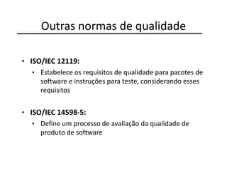 Outras normas de qualidade
• ISO/IEC 12119:
• Estabelece os requisitos de qualidade para pacotes de
software e instruções para teste, considerando esses
requisitos
• ISO/IEC 14598-5:
• Define um processo de avaliação da qualidade de
produto de software
 