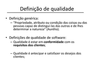 Definição de qualidade
• Definição genérica:
– “Propriedade, atributo ou condição das coisas ou das
pessoas capaz de distingui-las das outras e de lhes
determinar a natureza” (Aurélio).
• Definições de qualidade de software:
– Qualidade é estar em conformidade com os
requisitos dos clientes;
– Qualidade é antecipar e satisfazer os desejos dos
clientes;
 
