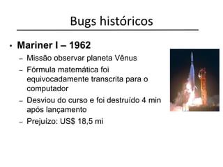 Bugs históricos
• Mariner I – 1962
– Missão observar planeta Vênus
– Fórmula matemática foi
equivocadamente transcrita para o
computador
– Desviou do curso e foi destruído 4 min
após lançamento
– Prejuízo: US$ 18,5 mi
 