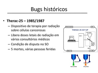 Bugs históricos
• Therac-25 – 1985/1987
– Dispositivo de terapia por radiação
sobre células cancerosas
– Libera doses letais de radiação em
vários consultórios médicos
– Condição de disputa no SO
– 5 mortes, várias pessoas feridas
 