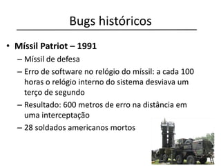 Bugs históricos
• Míssil Patriot – 1991
– Míssil de defesa
– Erro de software no relógio do míssil: a cada 100
horas o relógio interno do sistema desviava um
terço de segundo
– Resultado: 600 metros de erro na distância em
uma interceptação
– 28 soldados americanos mortos
 