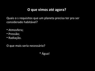 O que vimos até agora? Quais o s requisitos que um planeta precisa ter pra ser considerado habitável? Atmosfera; Pressão; Radiação. O que mais seria necessário? * Água! 