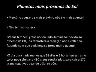 Planetas mais próximos do Sol Mercúrio apesar de mais próximo não é o mais quente! Não tem atmosfera. Vênus tem 500 graus no seu lado iluminado: devido ao excesso de CO 2   na atmosfera a radiação não é refletida fazendo com que o planeta se torne muito quente.  O dia dura nada menos que 58 dias e 5 horas terrestres, o calor pode chegar a 430 graus centígrados, para cair a 170 graus negativos quando o Sol se põe. 