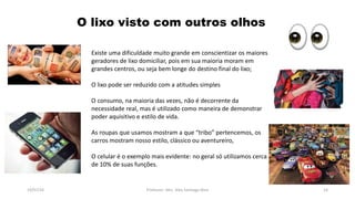 19/07/16 Professor: Msc. Alex Santiago Nina 14
Existe uma dificuldade muito grande em conscientizar os maiores
geradores de lixo domiciliar, pois em sua maioria moram em
grandes centros, ou seja bem longe do destino final do lixo;
O lixo pode ser reduzido com a atitudes simples
O consumo, na maioria das vezes, não é decorrente da
necessidade real, mas é utilizado como maneira de demonstrar
poder aquisitivo e estilo de vida.
As roupas que usamos mostram a que “tribo” pertencemos, os
carros mostram nosso estilo, clássico ou aventureiro,
O celular é o exemplo mais evidente: no geral só utilizamos cerca
de 10% de suas funções.
O lixo visto com outros olhos
 