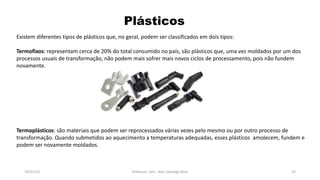 Plásticos
19/07/16 Professor: Msc. Alex Santiago Nina 25
Existem diferentes tipos de plásticos que, no geral, podem ser classificados em dois tipos:
Termofixos: representam cerca de 20% do total consumido no país, são plásticos que, uma vez moldados por um dos
processos usuais de transformação, não podem mais sofrer mais novos ciclos de processamento, pois não fundem
novamente.
Termoplásticos: são materiais que podem ser reprocessados várias vezes pelo mesmo ou por outro processo de
transformação. Quando submetidos ao aquecimento a temperaturas adequadas, esses plásticos amolecem, fundem e
podem ser novamente moldados.
 
