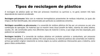 Tipos de reciclagem de plástico
19/07/16 Professor: Msc. Alex Santiago Nina 27
A reciclagem do plástico pode ser feita por processos mecânicos ou químicos e, no geral, existem três tipos
dependendo do material considerado:
Reciclagem pré-consumo: feita com os materiais termoplásticos provenientes de resíduos industriais, os quais são
limpos e de fácil identificação, não contaminados por partículas ou substâncias estranhas.
Reciclagem secundária ou pós-consumo: é a conversão de resíduos plásticos de lixo por um processo ou por uma
combinação de operações. Os materiais que se inserem nesta classe provêm de lixões, sistemas de coleta seletiva,
sucatas, etc. são constituídos pelos mais diferentes tipos de material e resina, o que exige uma boa separação, para
poderem ser aproveitados.
Reciclagem terciária: É a conversão de resíduos plásticos em produtos químicos e combustíveis, por processos
termoquímicos (pirólise, conversão catálica). Por esses processos, os materiais plásticos são convertidos em matérias-
primas que podem originar novamente as resinas virgens ou outras substâncias interessantes para a indústria, como
gases e óleos combustíveis.
 