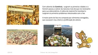 19/07/16 Professor: Msc. Alex Santiago Nina 3
Com advento do Comércio, surgiram as primeiras cidades e o
homem passou a extrair da natureza mais do que era necessário
para sua sobrevivência. A sobra de material foi inevitável e
surgiram os primeiros problemas relacionados com o lixo
A maior parte do lixo era composta por alimientos estragados,
que causavam mau cheiro e proliferação de vetores
 