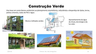 Construção Verde
19/07/16 Professor: Msc. Alex Santiago Nina 30
Visa levar em conta fatores ambientais ao planejamento arquitetônico, reduzidindo o desperdiço de tijolos, terras,
pedras cimentos, tubos de PVC e água.
Muros e telhados verdes
Aproveitamento da água
da chuva, da energia e da
luz solar.
 