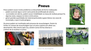 Pneus
19/07/16 Professor: Msc. Alex Santiago Nina 32
Pneus podem causar muitos problemas se descartados de forma inadequada:
- podem acumular água e servir como ponto de proliferação de vetores;
- acumulados em aterros, podem causar instabilidade na massa de resíduos porque há,
algumas vezes, espaços no meio e entre pneus;
- geram grandes quantidades de material particulado e gases tóxicos nos casos de
incineração, o que é muito perigoso.
Os pneus podem ser reutilizados pelo processo de recauchatagem. Porém há
limites no número de recauchutagem que um pneu suporta sem afetar seu
desempenho. Mas mesmo após isso, existem outras formas diversas e
criativas de se reutilizar os pneus
 