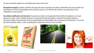 19/07/16 Professor: Msc. Alex Santiago Nina 33
Os pneus também podem ser reciclados para outros fins como
Geração de energia: O poder calorífico de raspas de pneu equivale ao do óleo combustível. Os pneus podem ser
queimados em fornos já projetados para otimiza a queima. Em fábricas de cimento, sua queima já é uma
realidade em outros países.
No asfalto modificado com borracha: O processo envolve a incorporação da borracha em pedaços ou em pó.
Apesar do maior custo, a adição de pneus no pavimento pode até dobrar a vida útil da estrada, porque a
borracha confere ao pavimento maiores propriedades de elasticidade ante mudanças de temperatura. O uso da
borracha também reduz o ruído causado pelo contato dos veículos com a estrada.
 