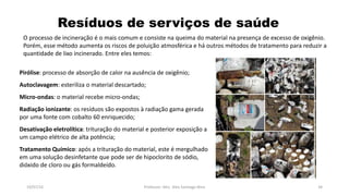Resíduos de serviços de saúde
19/07/16 Professor: Msc. Alex Santiago Nina 34
O processo de incineração é o mais comum e consiste na queima do material na presença de excesso de oxigênio.
Porém, esse método aumenta os riscos de poluição atmosférica e há outros métodos de tratamento para reduzir a
quantidade de lixo incinerado. Entre eles temos:
Pirólise: processo de absorção de calor na ausência de oxigênio;
Autoclavagem: esteriliza o material descartado;
Micro-ondas: o material recebe micro-ondas;
Radiação ionizante: os resíduos são expostos à radiação gama gerada
por uma fonte com cobalto 60 enriquecido;
Desativação eletrolítica: trituração do material e posterior exposição a
um campo elétrico de alta potência;
Tratamento Químico: após a trituração do material, este é mergulhado
em uma solução desinfetante que pode ser de hipoclorito de sódio,
dióxido de cloro ou gás formaldeído.
 