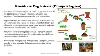 Resíduos Orgânicos (Compostagem)
19/07/16 Professor: Msc. Alex Santiago Nina 35
É um dos métodos mais antigos. Em 2.500 a.C., alguns beduínos da
Mesopotânia reaproveitavam o lixo como adubo em suas
plantações. Possui duas etapas: degração ativa e maturação.
Degradação ativa, há uma oxidação intensa do material, causando
um aumento de temperatura que precisa ser controlada para que
não inative os microorganismos. Nesta etapa, a matéria orgânica é
transformada em substâncias mais simples.
Maturação ocorre a formação de húmus e a transformação em
composto orgânico, mineralizando as substâncias que não foram
transformadas na etapa anterior.
A viabilização desse processo em larga escala é complexa, uma vez
que não há uma separação do lixo orgânico em restaurantes e
domicílios.
 