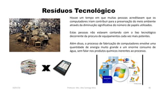 Resíduos Tecnológico
19/07/16 Professor: Msc. Alex Santiago Nina 36
Houve um tempo em que muitas pessoas acreditavam que os
computadores iriam contribuir para a preservação do meio ambiente
através da diminuição significativa do número de papéis utilizados.
Estas pessoas não estavam contando com o lixo tecnológico
decorrente da procura de equipamentos cada vez mais potentes.
Além disso, o processo de fabricação de computadores envolve uma
quantidade de energia muito grande e um enorme consumo de
água, sem falar nos produtos químicos inerentes ao processo.
 