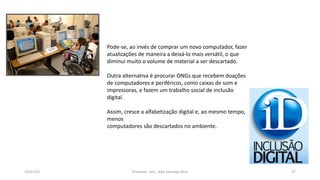 19/07/16 Professor: Msc. Alex Santiago Nina 37
Pode-se, ao invés de comprar um novo computador, fazer
atualizações de maneira a deixá-lo mais versátil, o que
diminui muito o volume de material a ser descartado.
Outra alternativa é procurar ONGs que recebem doações
de computadores e periféricos, como caixas de som e
impressoras, e fazem um trabalho social de inclusão
digital.
Assim, cresce a alfabetização digital e, ao mesmo tempo,
menos
computadores são descartados no ambiente.
 