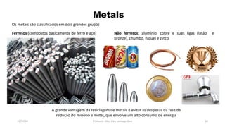 Metais
19/07/16 Professor: Msc. Alex Santiago Nina 38
Os metais são classificados em dois grandes grupos
Ferrosos (compostos basicamente de ferro e aço) Não ferrosos: alumínio, cobre e suas ligas (latão e
bronze), chumbo, níquel e zinco
A grande vantagem da reciclagem de metais é evitar as despesas da fase de
redução do minério a metal, que envolve um alto consumo de energia
 