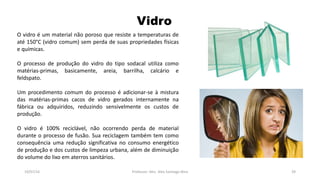 Vidro
19/07/16 Professor: Msc. Alex Santiago Nina 39
O vidro é um material não poroso que resiste a temperaturas de
até 150°C (vidro comum) sem perda de suas propriedades físicas
e químicas.
O processo de produção do vidro do tipo sodacal utiliza como
matérias-primas, basicamente, areia, barrilha, calcário e
feldspato.
Um procedimento comum do processo é adicionar-se à mistura
das matérias-primas cacos de vidro gerados internamente na
fábrica ou adquiridos, reduzindo sensivelmente os custos de
produção.
O vidro é 100% reciclável, não ocorrendo perda de material
durante o processo de fusão. Sua reciclagem também tem como
consequência uma redução significativa no consumo energético
de produção e dos custos de limpeza urbana, além de diminuição
do volume do lixo em aterros sanitários.
 